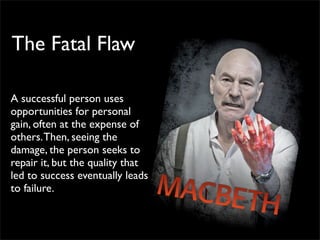 The Fatal Flaw

A successful person uses
opportunities for personal
gain, often at the expense of
others. Then, seeing the
damage, the person seeks to
repair it, but the quality that
led to success eventually leads
to failure.
 