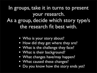 In groups, take it in turns to present
            your research.
As a group, decide which story type/s
      the research ﬁt best with.

     •   Who is your story about?
     •   How did they get where they are?
     •   What is the challenge they face?
     •   What is their background?
     •   What changes have/may happen?
     •   What caused these changes?
     •   Do you know how the story ends yet?
 