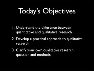 Today’s Objectives
1. Understand the difference between
   quantitative and qualitative research
2. Develop a practical approach to qualitative
   research
3. Clarify your own qualitative research
   question and methods
 