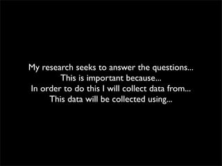 My research seeks to answer the questions...
        This is important because...
In order to do this I will collect data from...
     This data will be collected using...
 