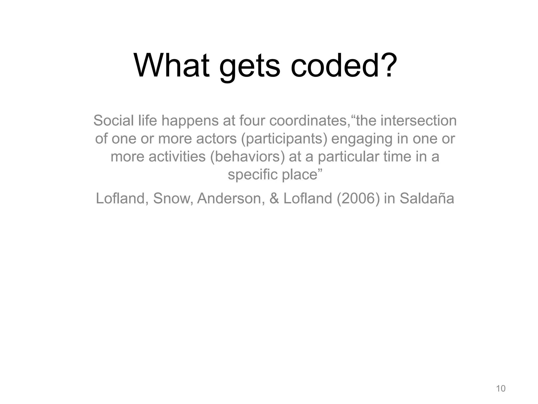 What gets coded?
Social life happens at four coordinates,“the intersection
of one or more actors (participants) engaging in one or
more activities (behaviors) at a particular time in a
specific place”
Lofland, Snow, Anderson, & Lofland (2006) in Saldaña
10
 