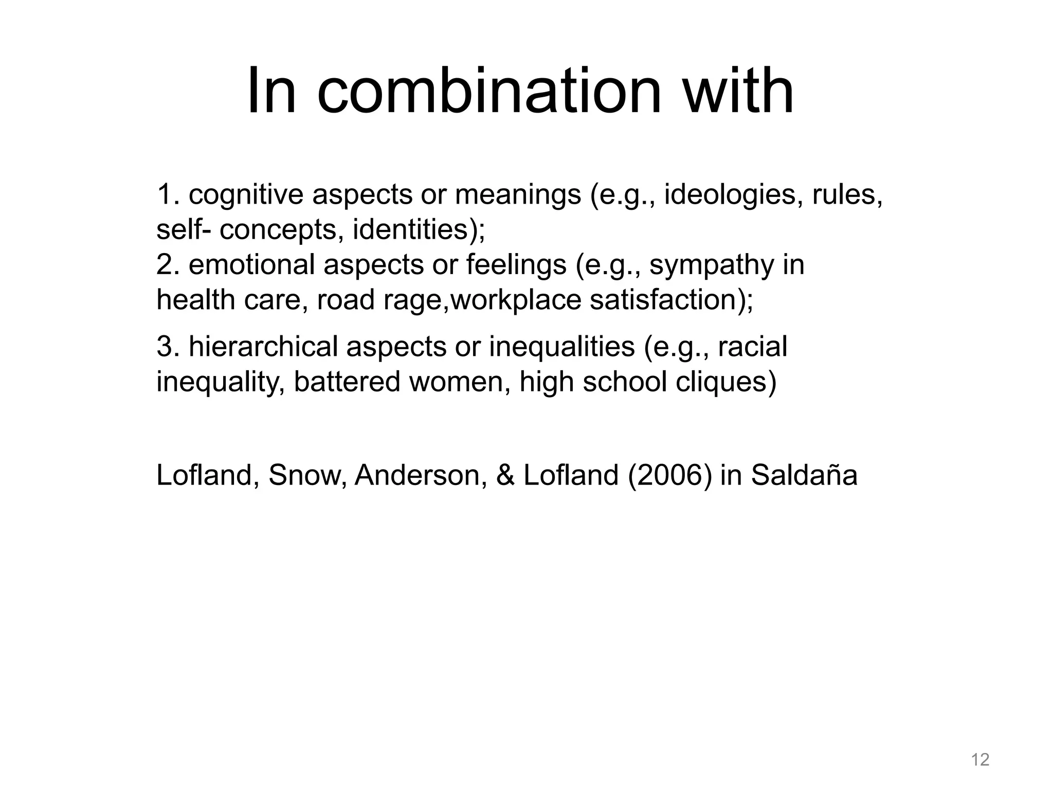 In combination with
1. cognitive aspects or meanings (e.g., ideologies, rules,
self- concepts, identities);
2. emotional aspects or feelings (e.g., sympathy in
health care, road rage,workplace satisfaction);
3. hierarchical aspects or inequalities (e.g., racial
inequality, battered women, high school cliques)
Lofland, Snow, Anderson, & Lofland (2006) in Saldaña
12
 
