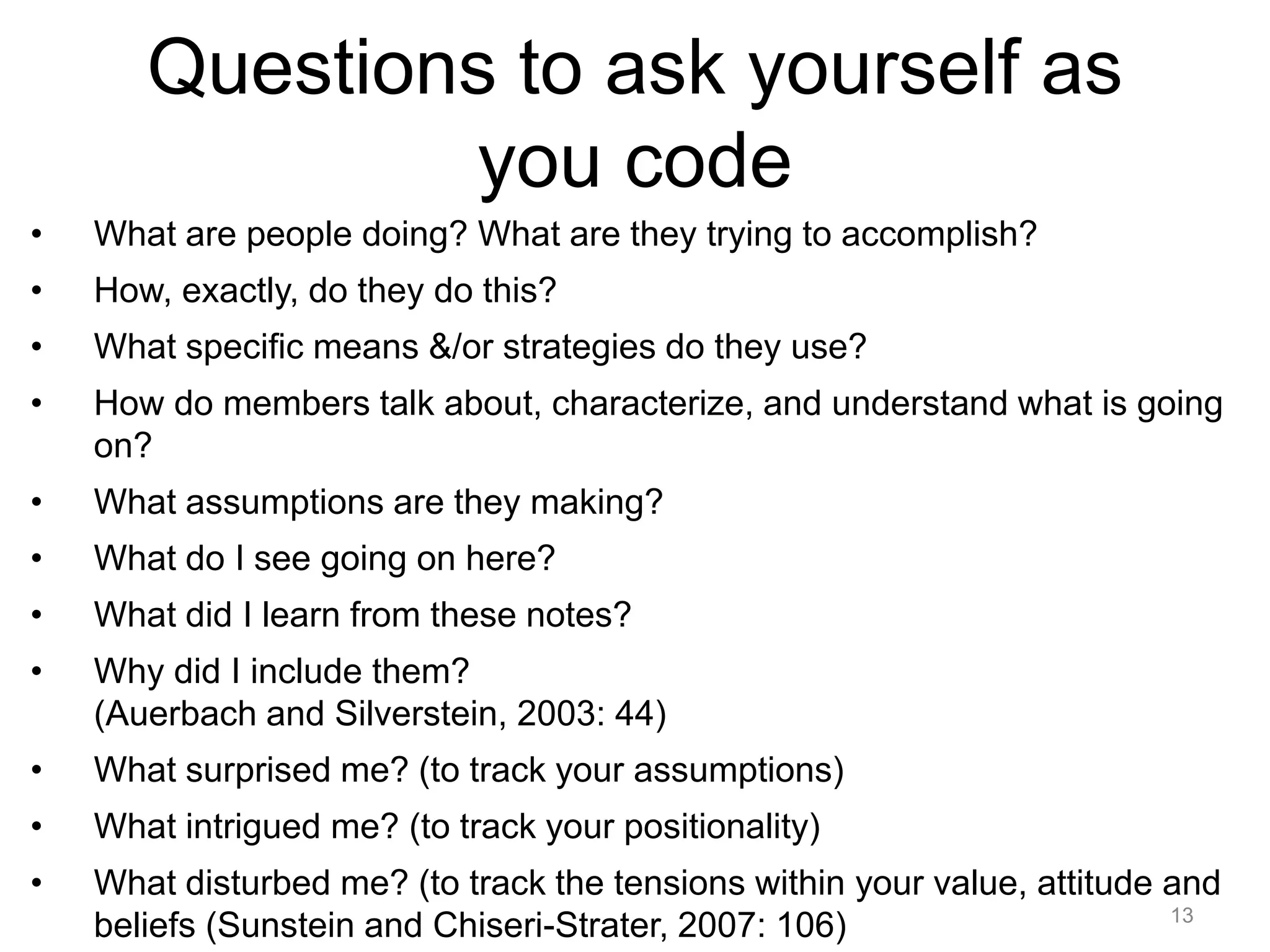 Questions to ask yourself as
you code
• What are people doing? What are they trying to accomplish?
• How, exactly, do they do this?
• What specific means &/or strategies do they use?
• How do members talk about, characterize, and understand what is going
on?
• What assumptions are they making?
• What do I see going on here?
• What did I learn from these notes?
• Why did I include them?
(Auerbach and Silverstein, 2003: 44)
• What surprised me? (to track your assumptions)
• What intrigued me? (to track your positionality)
• What disturbed me? (to track the tensions within your value, attitude and
beliefs (Sunstein and Chiseri-Strater, 2007: 106) 13
 