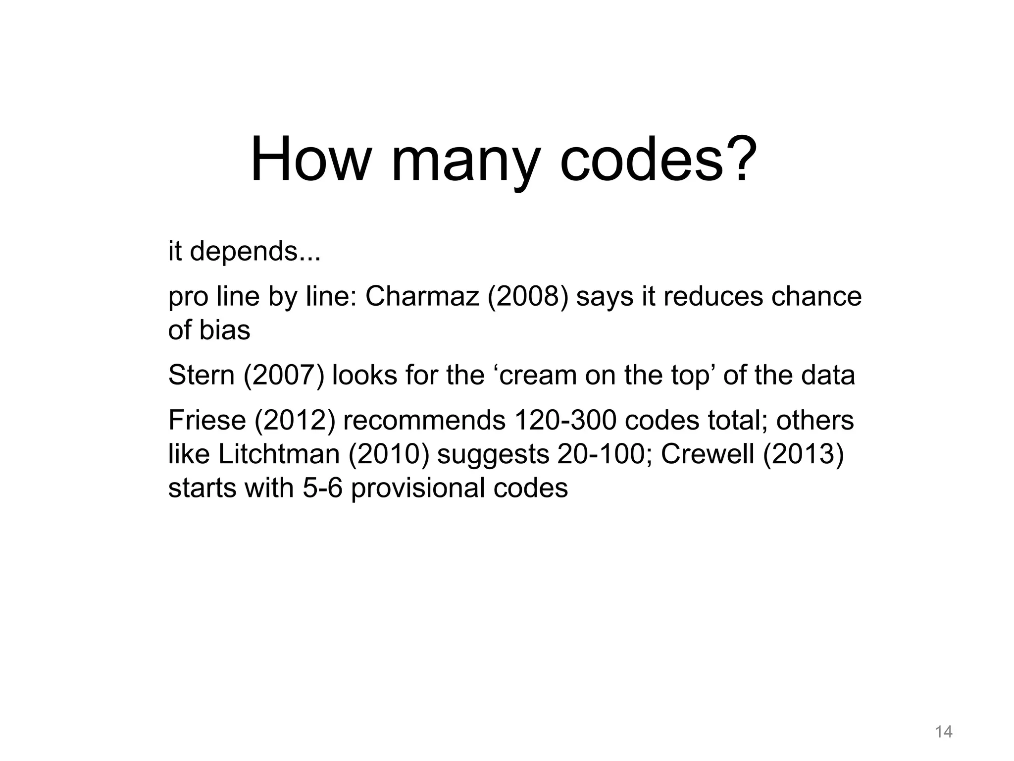 How many codes?
it depends...
pro line by line: Charmaz (2008) says it reduces chance
of bias
Stern (2007) looks for the ‘cream on the top’ of the data
Friese (2012) recommends 120-300 codes total; others
like Litchtman (2010) suggests 20-100; Crewell (2013)
starts with 5-6 provisional codes
14
 