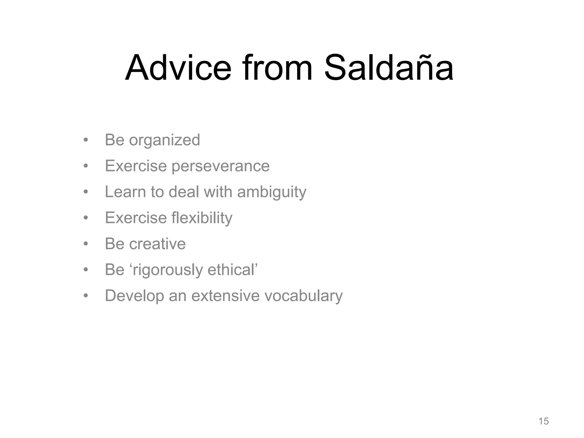 Advice from Saldaña
• Be organized
• Exercise perseverance
• Learn to deal with ambiguity
• Exercise flexibility
• Be creative
• Be ‘rigorously ethical’
• Develop an extensive vocabulary
15
 