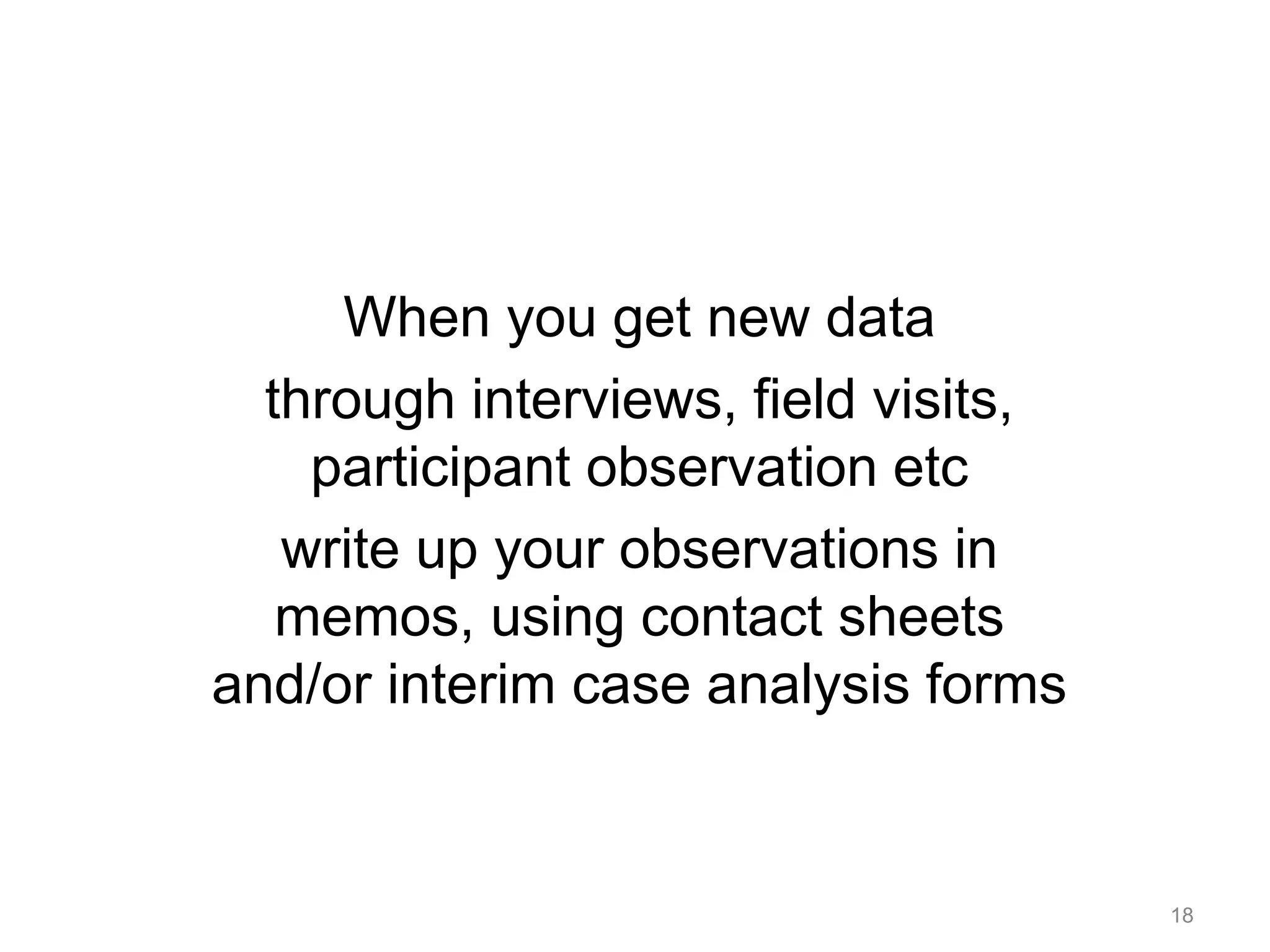 When you get new data
through interviews, field visits,
participant observation etc
write up your observations in
memos, using contact sheets
and/or interim case analysis forms
18
 