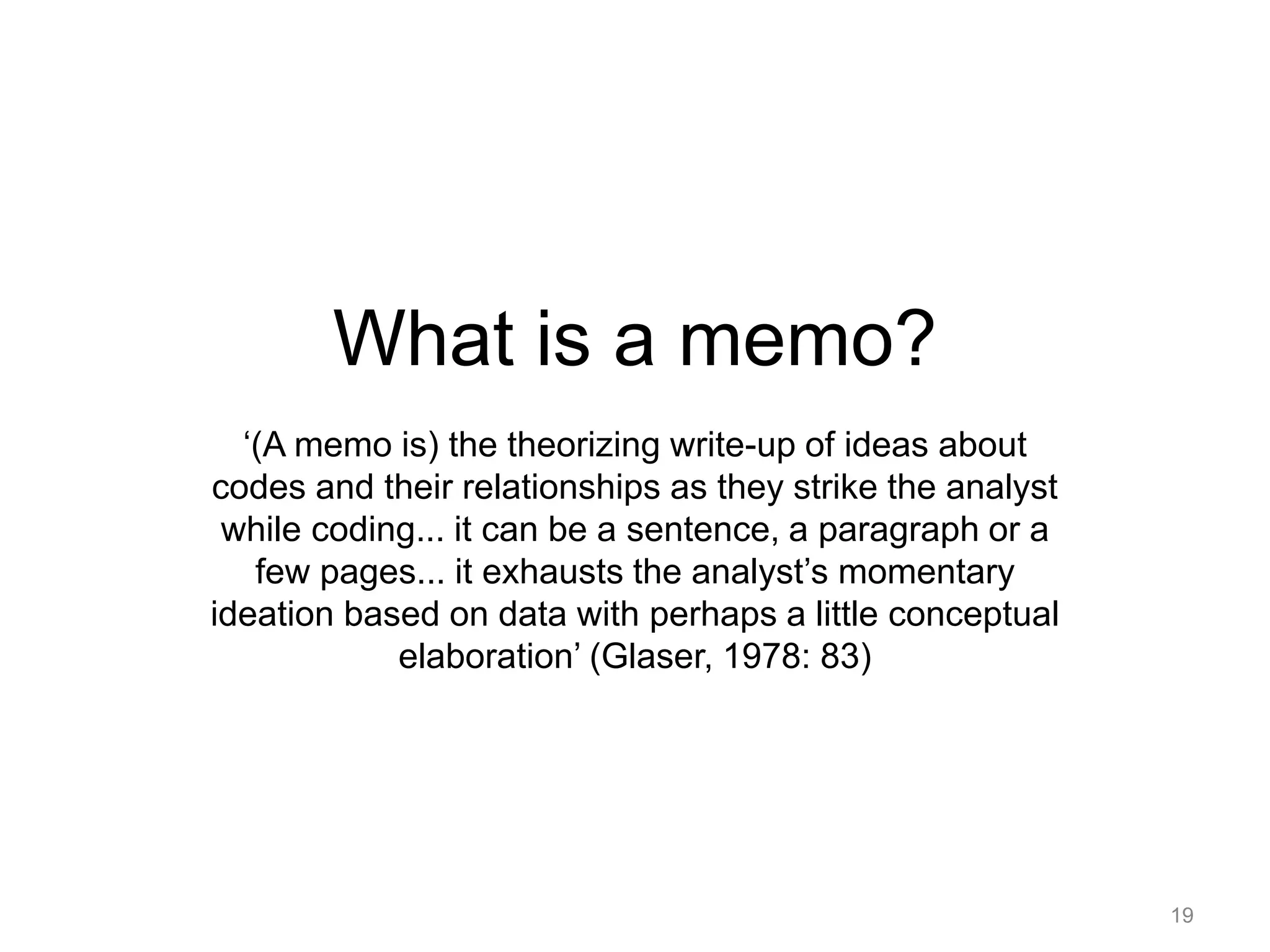 What is a memo?
‘(A memo is) the theorizing write-up of ideas about
codes and their relationships as they strike the analyst
while coding... it can be a sentence, a paragraph or a
few pages... it exhausts the analyst’s momentary
ideation based on data with perhaps a little conceptual
elaboration’ (Glaser, 1978: 83)
19
 