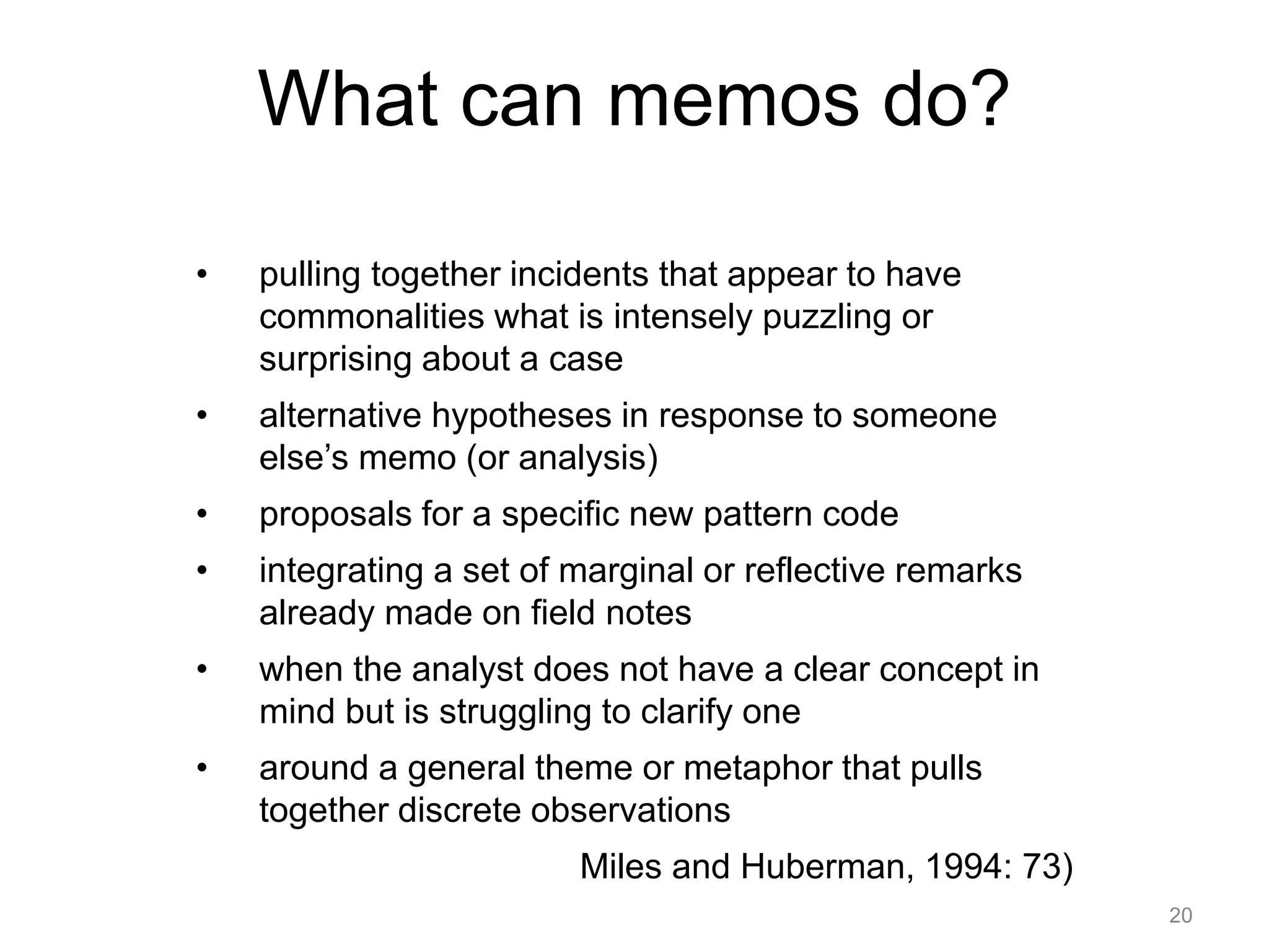 What can memos do?
• pulling together incidents that appear to have
commonalities what is intensely puzzling or
surprising about a case
• alternative hypotheses in response to someone
else’s memo (or analysis)
• proposals for a specific new pattern code
• integrating a set of marginal or reflective remarks
already made on field notes
• when the analyst does not have a clear concept in
mind but is struggling to clarify one
• around a general theme or metaphor that pulls
together discrete observations
Miles and Huberman, 1994: 73)
20
 