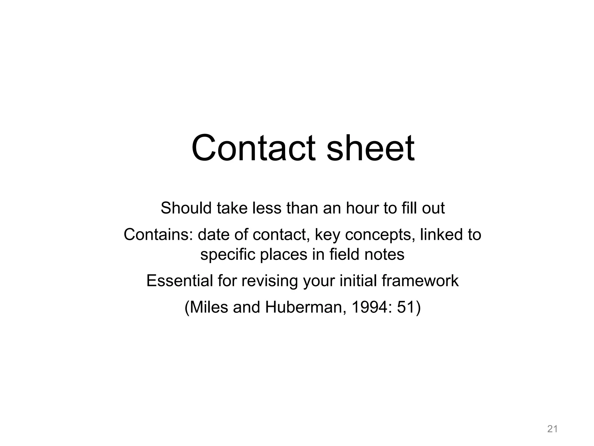 Contact sheet
Should take less than an hour to fill out
Contains: date of contact, key concepts, linked to
specific places in field notes
Essential for revising your initial framework
(Miles and Huberman, 1994: 51)
21
 