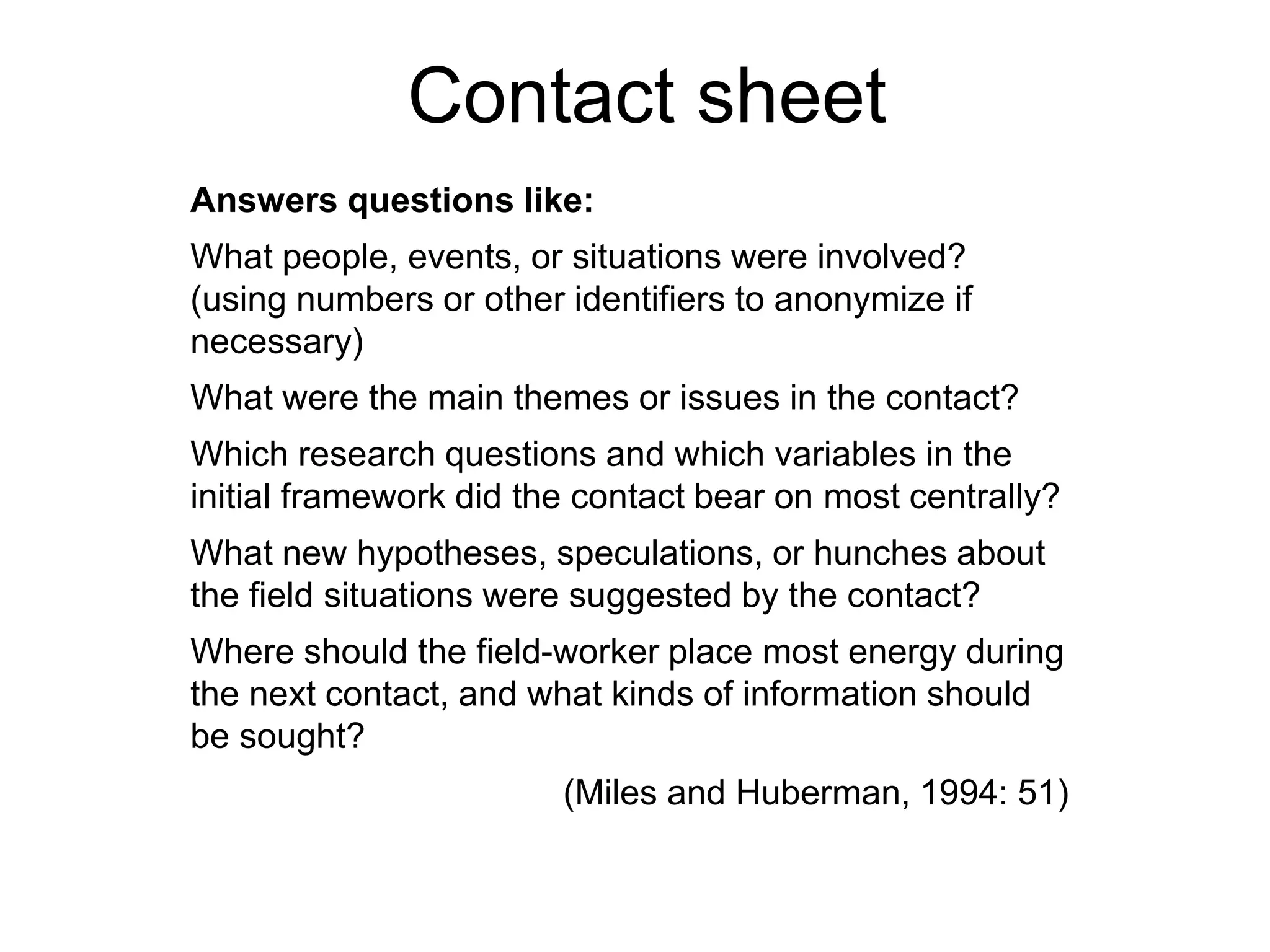 Answers questions like:
What people, events, or situations were involved?
(using numbers or other identifiers to anonymize if
necessary)
What were the main themes or issues in the contact?
Which research questions and which variables in the
initial framework did the contact bear on most centrally?
What new hypotheses, speculations, or hunches about
the field situations were suggested by the contact?
Where should the field-worker place most energy during
the next contact, and what kinds of information should
be sought?
(Miles and Huberman, 1994: 51)
Contact sheet
 