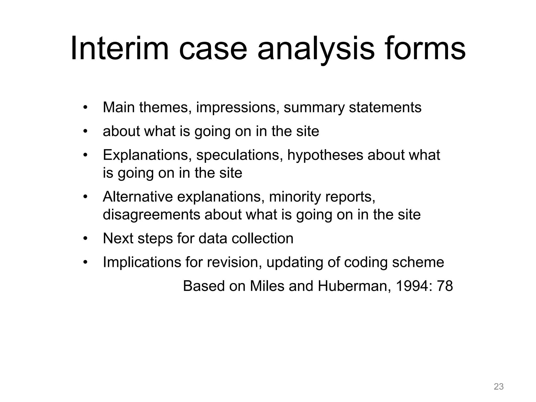 Interim case analysis forms
• Main themes, impressions, summary statements
• about what is going on in the site
• Explanations, speculations, hypotheses about what
is going on in the site
• Alternative explanations, minority reports,
disagreements about what is going on in the site
• Next steps for data collection
• Implications for revision, updating of coding scheme
Based on Miles and Huberman, 1994: 78
23
 