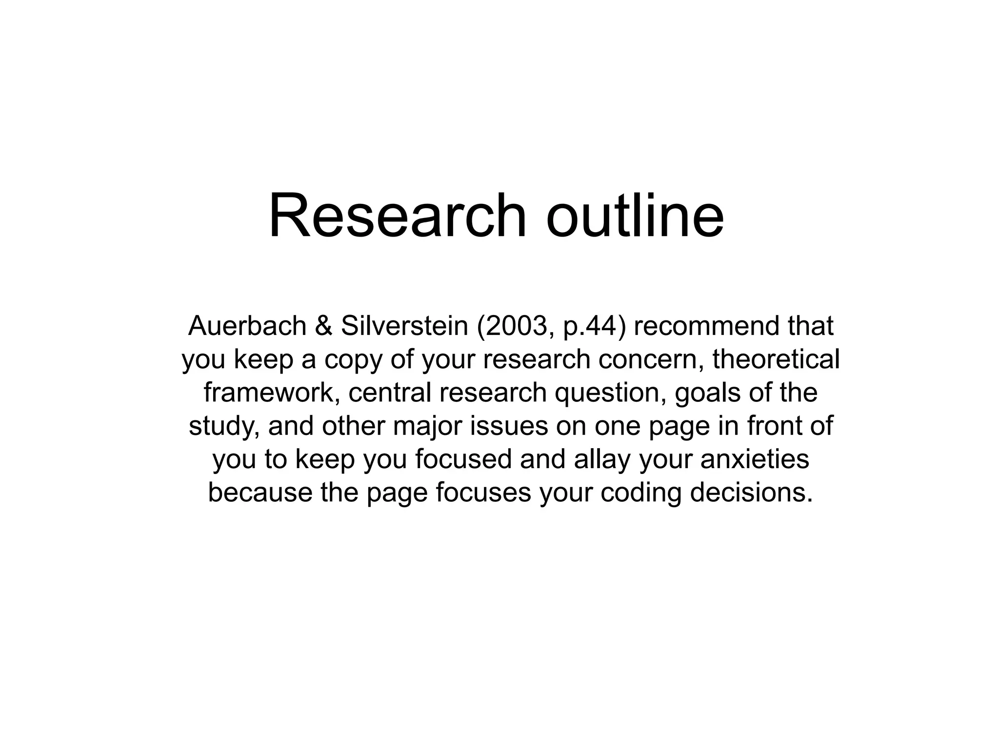 Research outline
Auerbach & Silverstein (2003, p.44) recommend that
you keep a copy of your research concern, theoretical
framework, central research question, goals of the
study, and other major issues on one page in front of
you to keep you focused and allay your anxieties
because the page focuses your coding decisions.
 