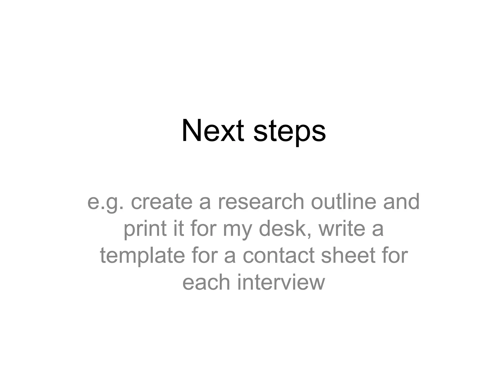 Next steps
e.g. create a research outline and
print it for my desk, write a
template for a contact sheet for
each interview
 