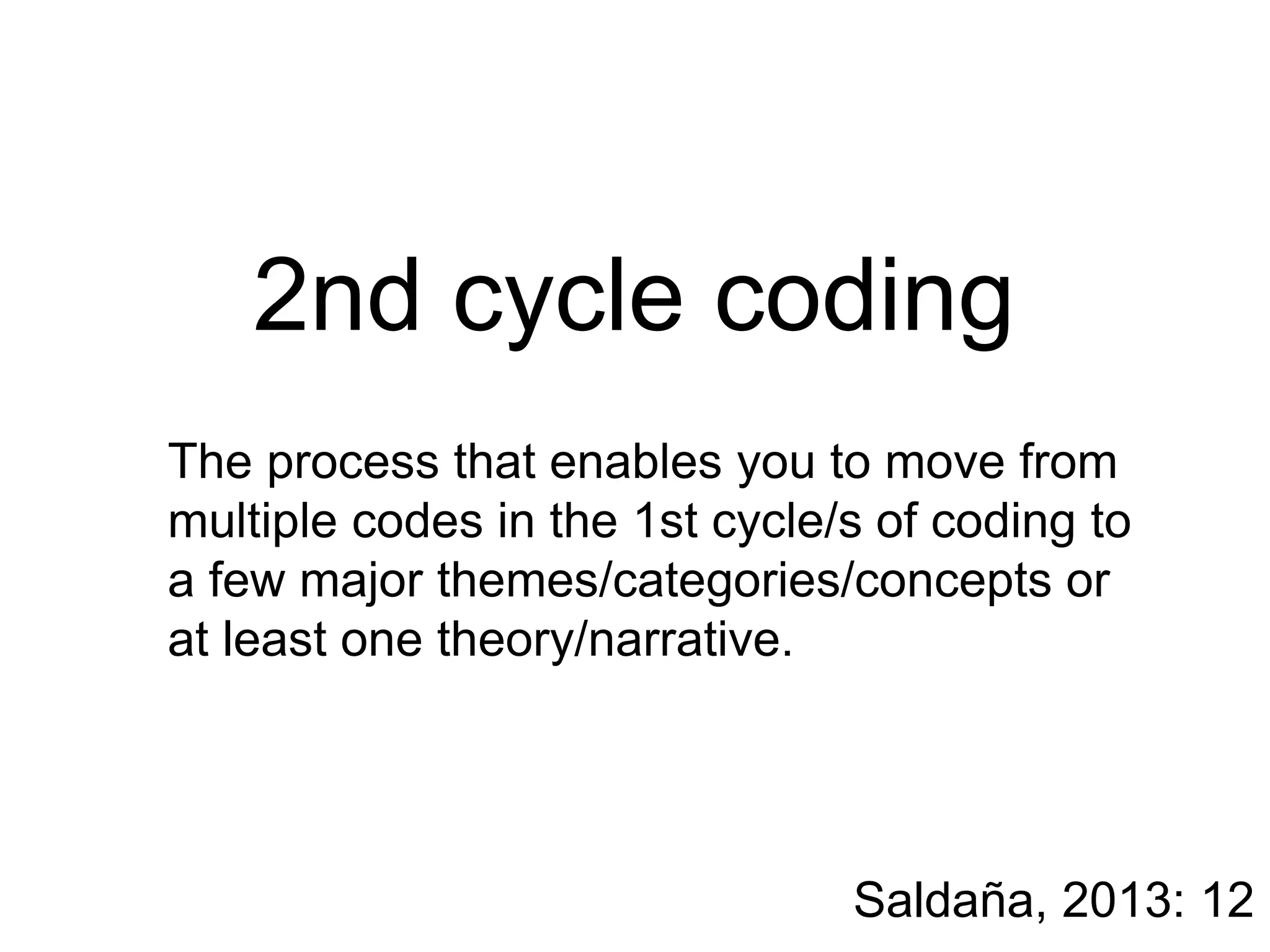 2nd cycle coding
The process that enables you to move from
multiple codes in the 1st cycle/s of coding to
a few major themes/categories/concepts or
at least one theory/narrative.
Saldaña, 2013: 12
 