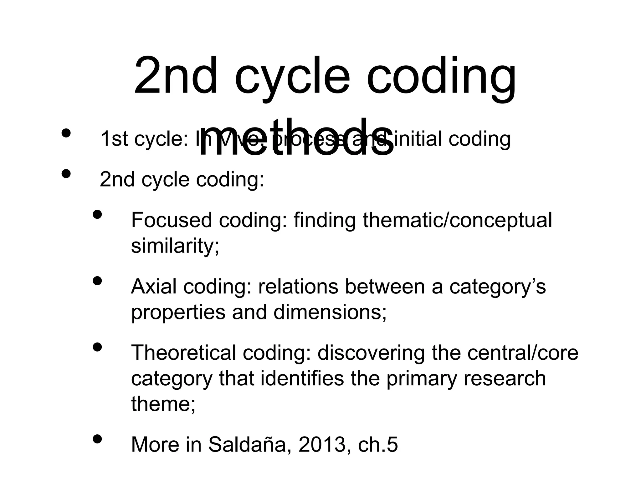 2nd cycle coding
methods
• 1st cycle: In Vivo, process and initial coding
• 2nd cycle coding:
• Focused coding: finding thematic/conceptual
similarity;
• Axial coding: relations between a category’s
properties and dimensions;
• Theoretical coding: discovering the central/core
category that identifies the primary research
theme;
• More in Saldaña, 2013, ch.5
 