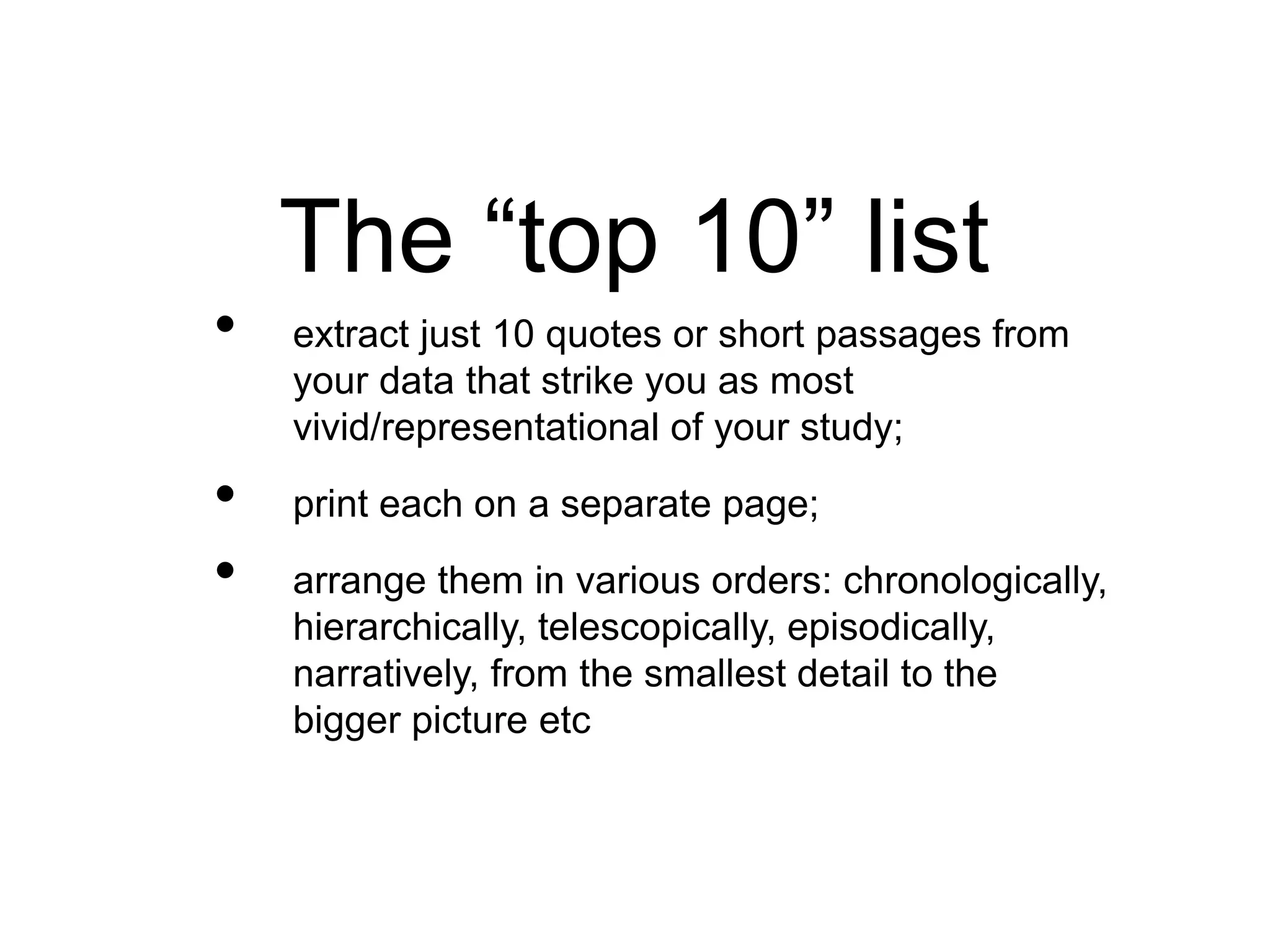 The “top 10” list
• extract just 10 quotes or short passages from
your data that strike you as most
vivid/representational of your study;
• print each on a separate page;
• arrange them in various orders: chronologically,
hierarchically, telescopically, episodically,
narratively, from the smallest detail to the
bigger picture etc
 