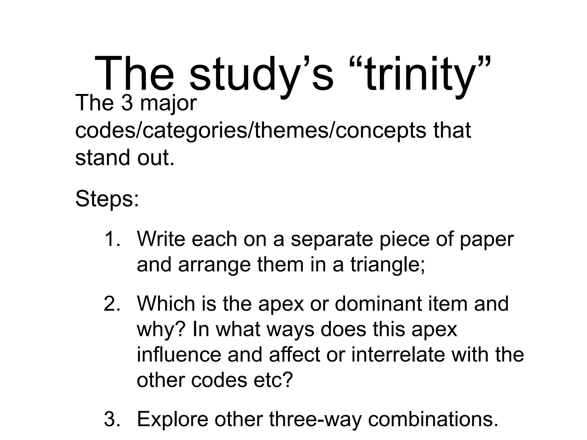 The study’s “trinity”
The 3 major
codes/categories/themes/concepts that
stand out.
Steps:
1. Write each on a separate piece of paper
and arrange them in a triangle;
2. Which is the apex or dominant item and
why? In what ways does this apex
influence and affect or interrelate with the
other codes etc?
3. Explore other three-way combinations.
 