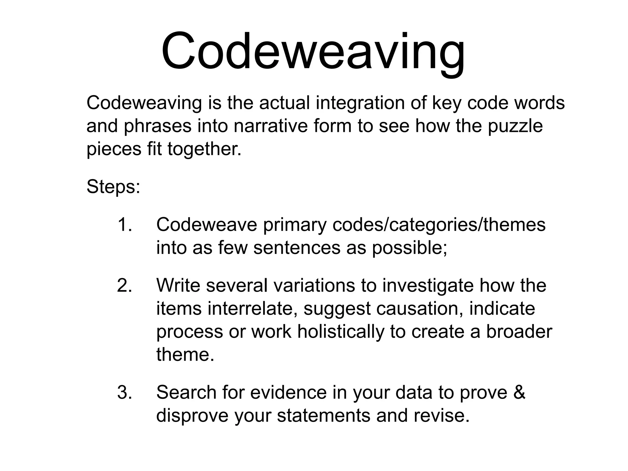 Codeweaving
Codeweaving is the actual integration of key code words
and phrases into narrative form to see how the puzzle
pieces fit together.
Steps:
1. Codeweave primary codes/categories/themes
into as few sentences as possible;
2. Write several variations to investigate how the
items interrelate, suggest causation, indicate
process or work holistically to create a broader
theme.
3. Search for evidence in your data to prove &
disprove your statements and revise.
 