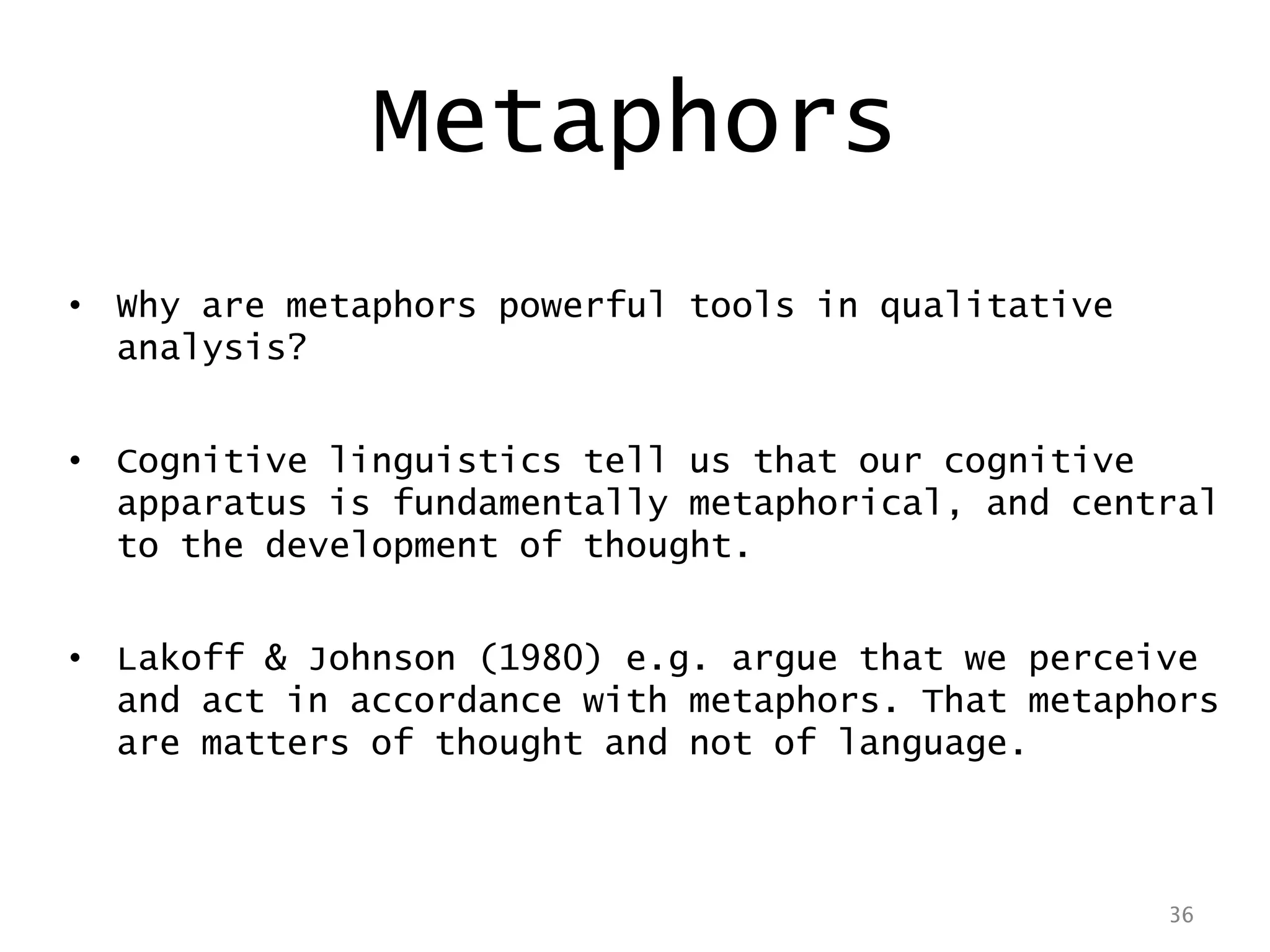 36
• Why are metaphors powerful tools in qualitative
analysis?
• Cognitive linguistics tell us that our cognitive
apparatus is fundamentally metaphorical, and central
to the development of thought.
• Lakoff & Johnson (1980) e.g. argue that we perceive
and act in accordance with metaphors. That metaphors
are matters of thought and not of language.
36
Metaphors
 