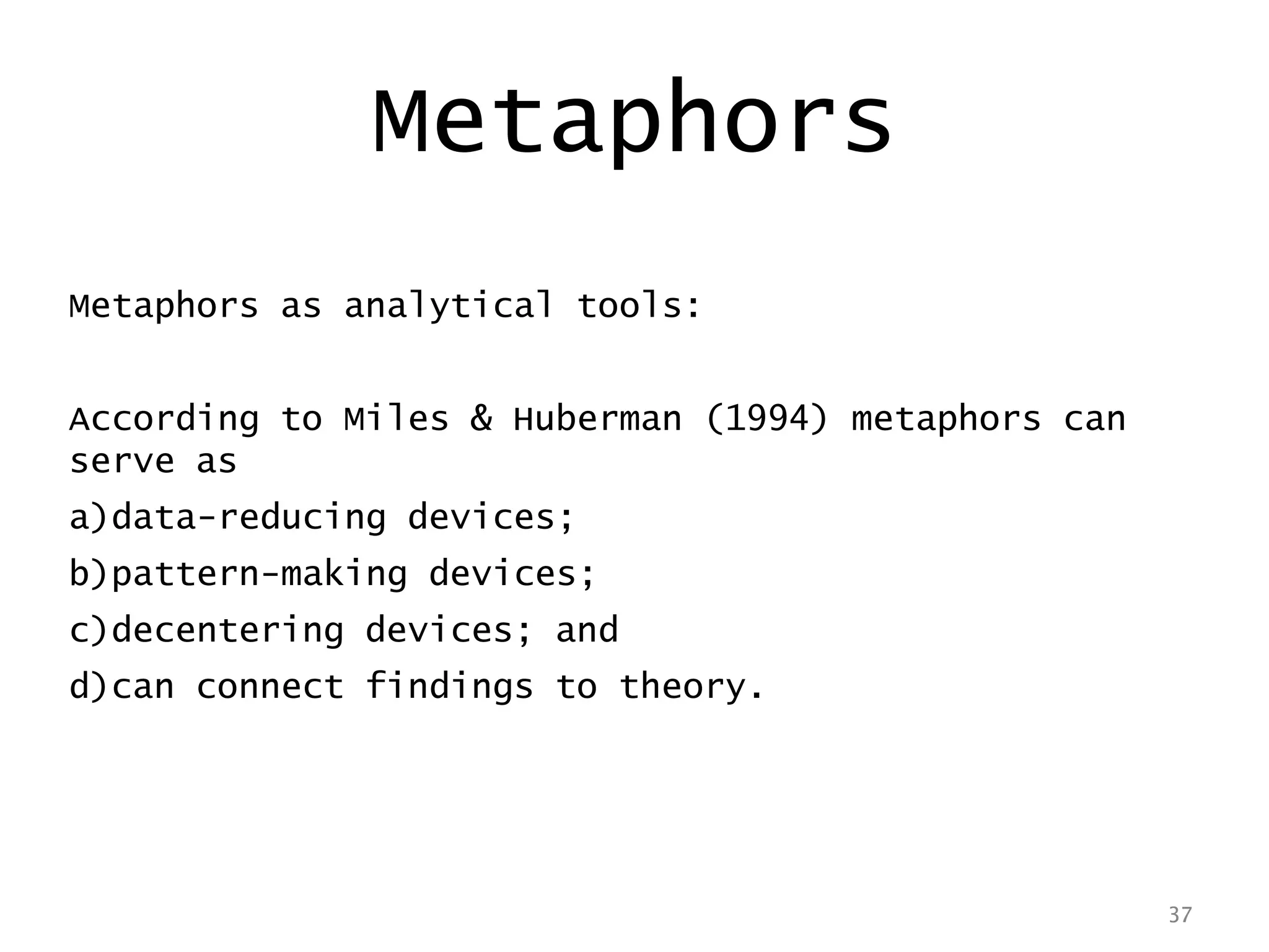 37
Metaphors
Metaphors as analytical tools:
According to Miles & Huberman (1994) metaphors can
serve as
a)data-reducing devices;
b)pattern-making devices;
c)decentering devices; and
d)can connect findings to theory.
37
 