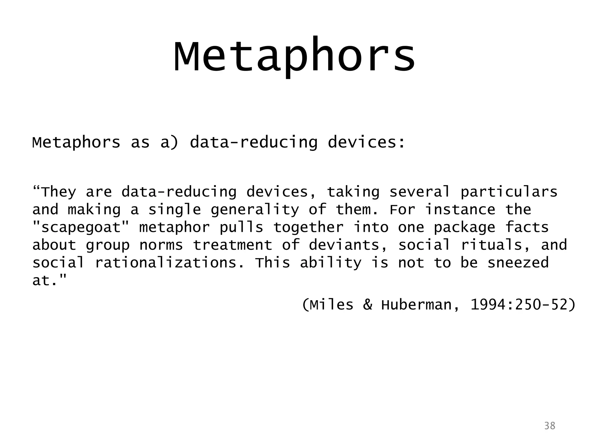 38
Metaphors as a) data-reducing devices:
“They are data-reducing devices, taking several particulars
and making a single generality of them. For instance the
"scapegoat" metaphor pulls together into one package facts
about group norms treatment of deviants, social rituals, and
social rationalizations. This ability is not to be sneezed
at."
(Miles & Huberman, 1994:250-52)
38
Metaphors
 