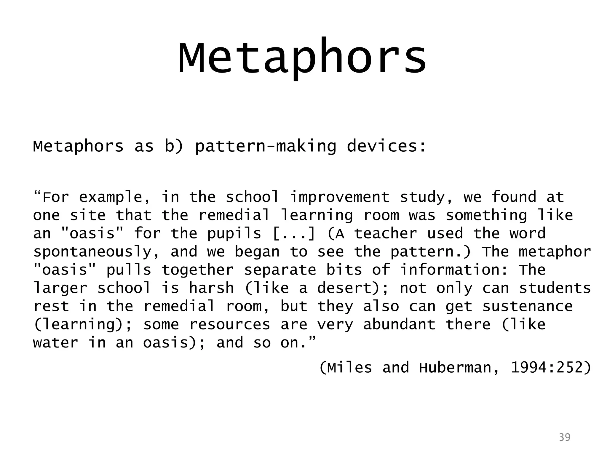 39
Metaphors as b) pattern-making devices:
“For example, in the school improvement study, we found at
one site that the remedial learning room was something like
an "oasis" for the pupils [...] (A teacher used the word
spontaneously, and we began to see the pattern.) The metaphor
"oasis" pulls together separate bits of information: The
larger school is harsh (like a desert); not only can students
rest in the remedial room, but they also can get sustenance
(learning); some resources are very abundant there (like
water in an oasis); and so on.”
(Miles and Huberman, 1994:252)
39
Metaphors
 