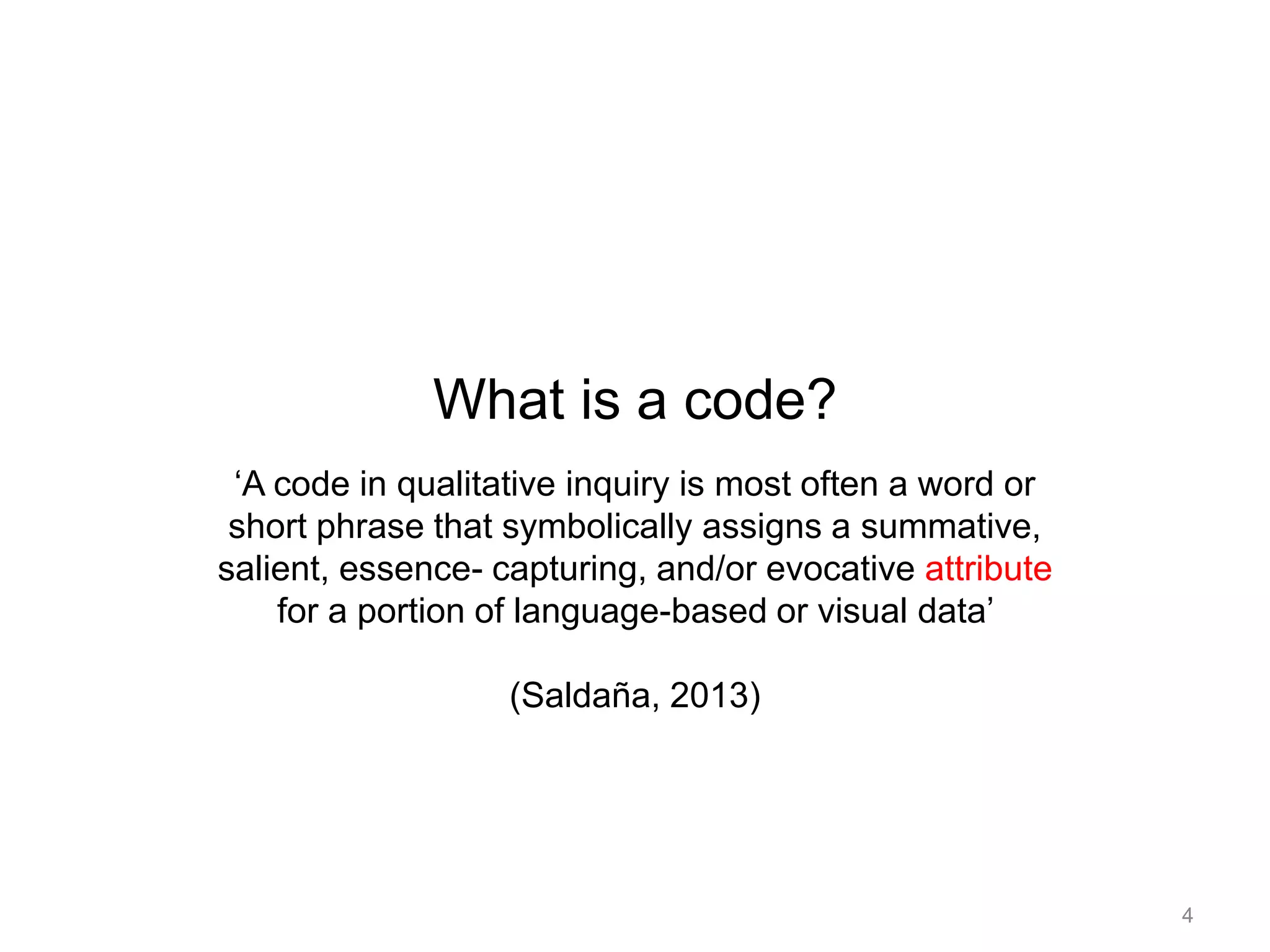 What is a code?
‘A code in qualitative inquiry is most often a word or
short phrase that symbolically assigns a summative,
salient, essence- capturing, and/or evocative attribute
for a portion of language-based or visual data’
(Saldaña, 2013)
4
 