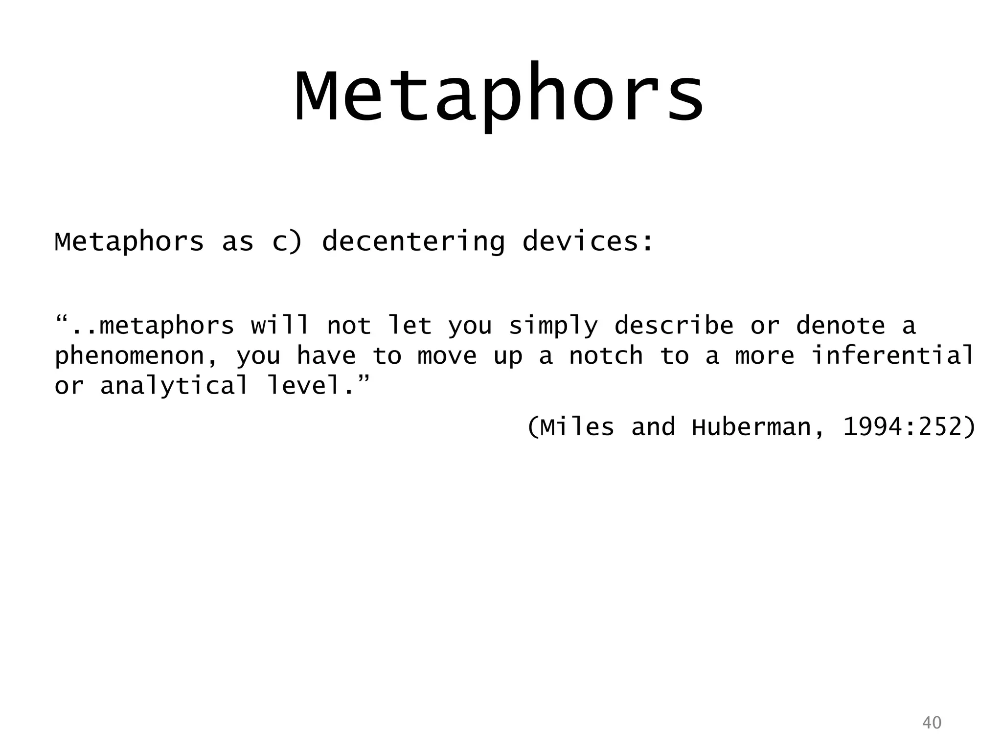 40
Metaphors as c) decentering devices:
“..metaphors will not let you simply describe or denote a
phenomenon, you have to move up a notch to a more inferential
or analytical level.”
(Miles and Huberman, 1994:252)
40
Metaphors
 