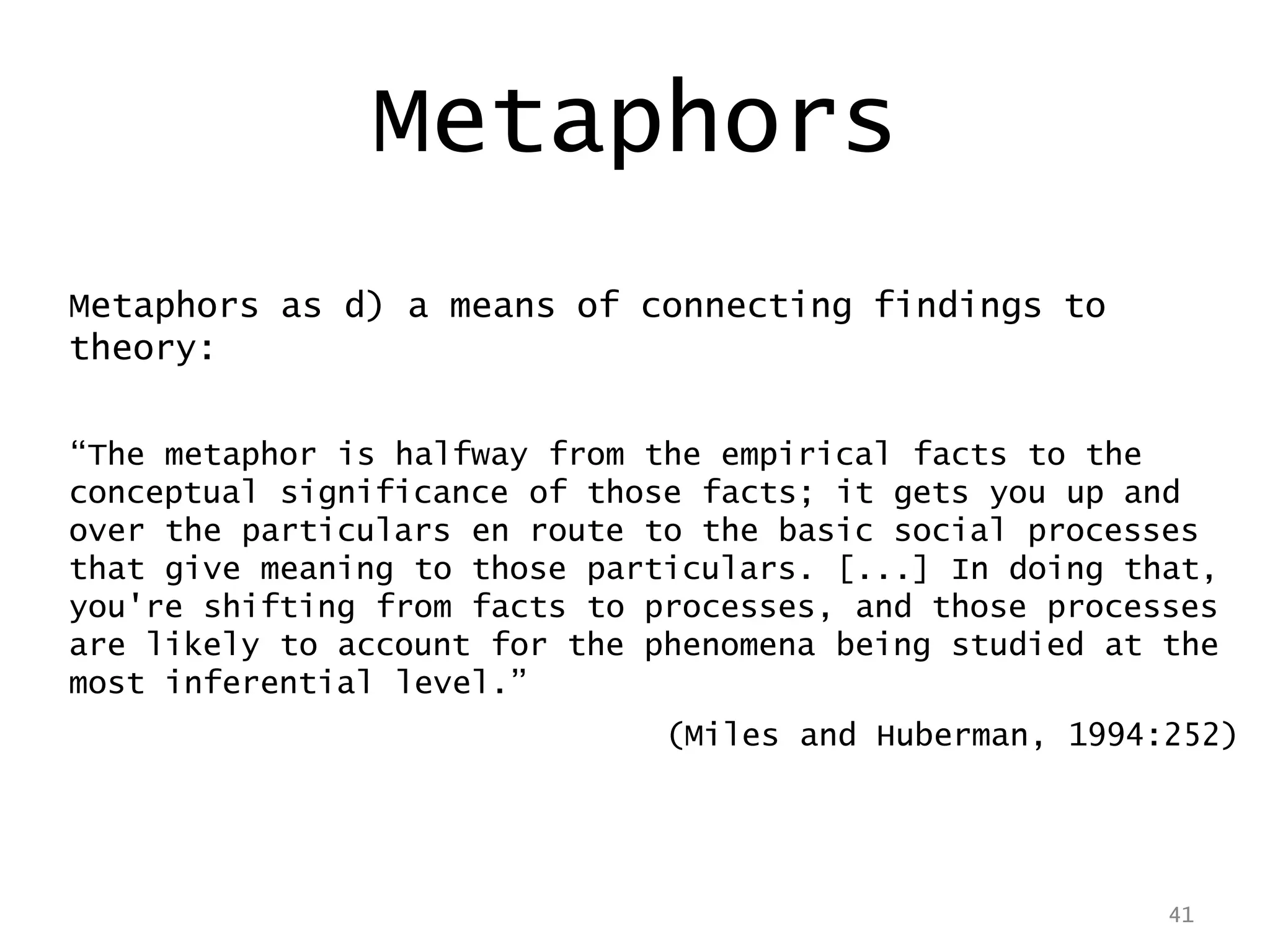 41
Metaphors as d) a means of connecting findings to
theory:
“The metaphor is halfway from the empirical facts to the
conceptual significance of those facts; it gets you up and
over the particulars en route to the basic social processes
that give meaning to those particulars. [...] In doing that,
you're shifting from facts to processes, and those processes
are likely to account for the phenomena being studied at the
most inferential level.”
(Miles and Huberman, 1994:252)
41
Metaphors
 