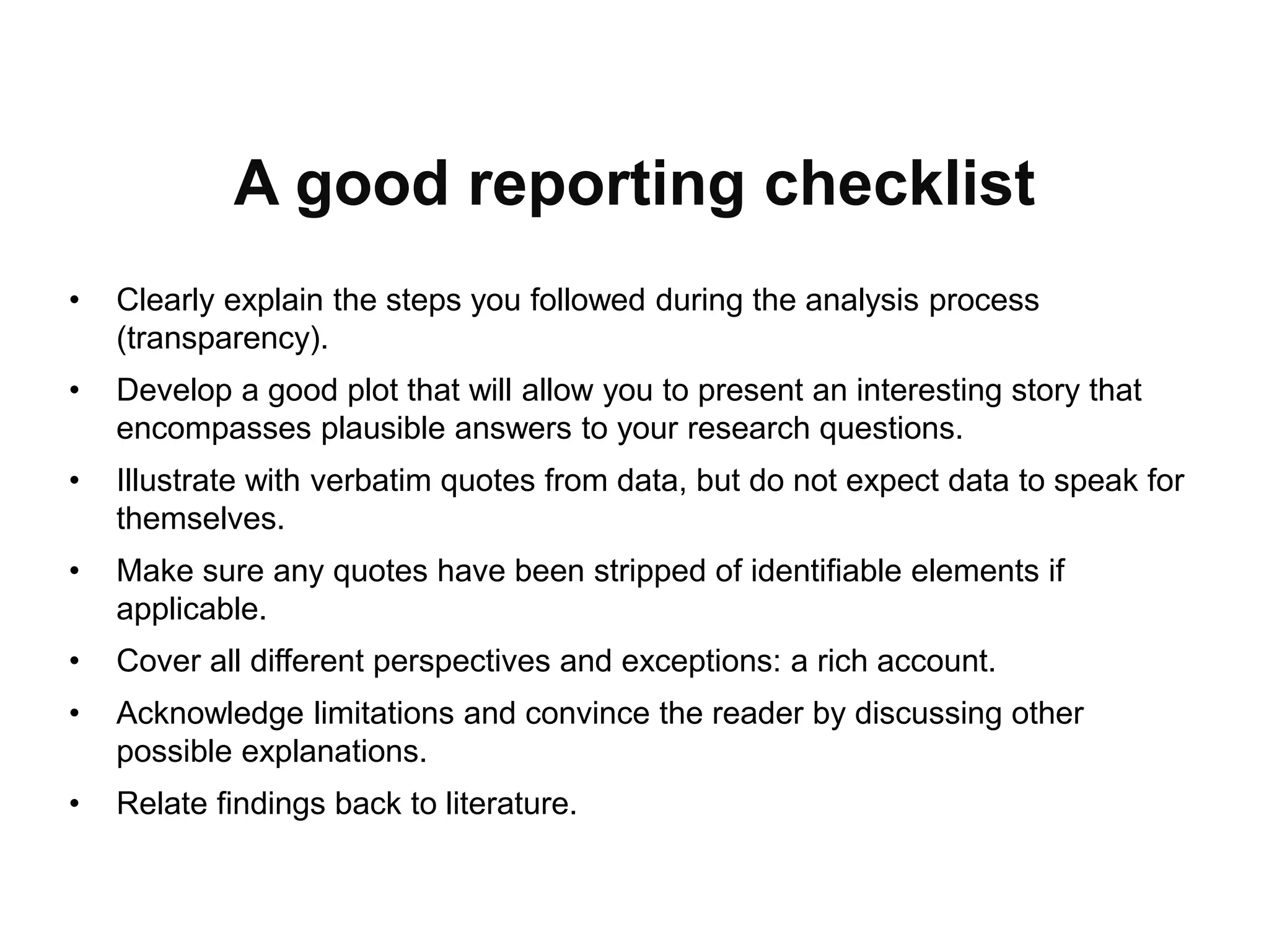 A good reporting checklist
• Clearly explain the steps you followed during the analysis process
(transparency).
• Develop a good plot that will allow you to present an interesting story that
encompasses plausible answers to your research questions.
• Illustrate with verbatim quotes from data, but do not expect data to speak for
themselves.
• Make sure any quotes have been stripped of identifiable elements if
applicable.
• Cover all different perspectives and exceptions: a rich account.
• Acknowledge limitations and convince the reader by discussing other
possible explanations.
• Relate findings back to literature.
 