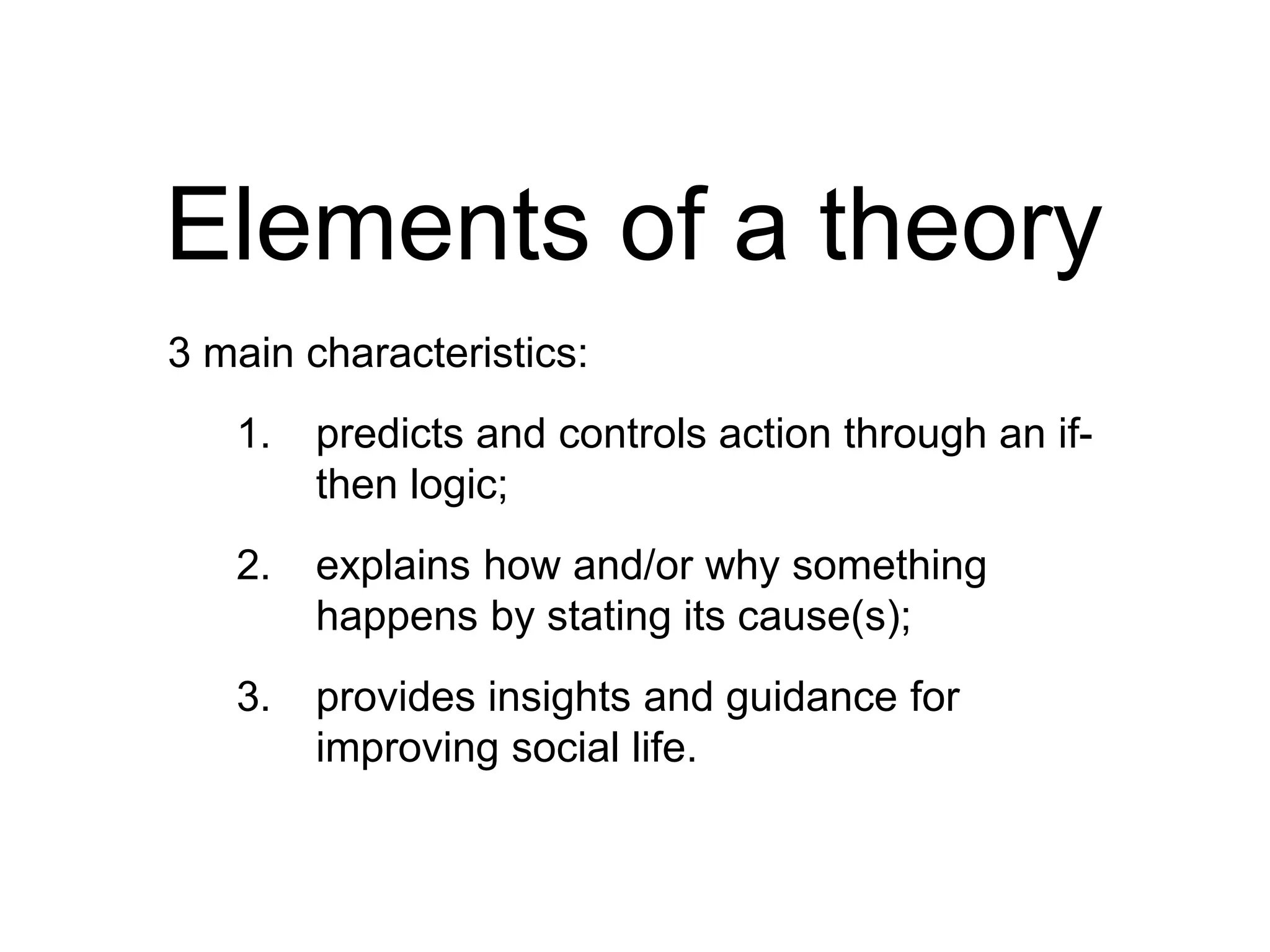 Elements of a theory
3 main characteristics:
1. predicts and controls action through an if-
then logic;
2. explains how and/or why something
happens by stating its cause(s);
3. provides insights and guidance for
improving social life.
 