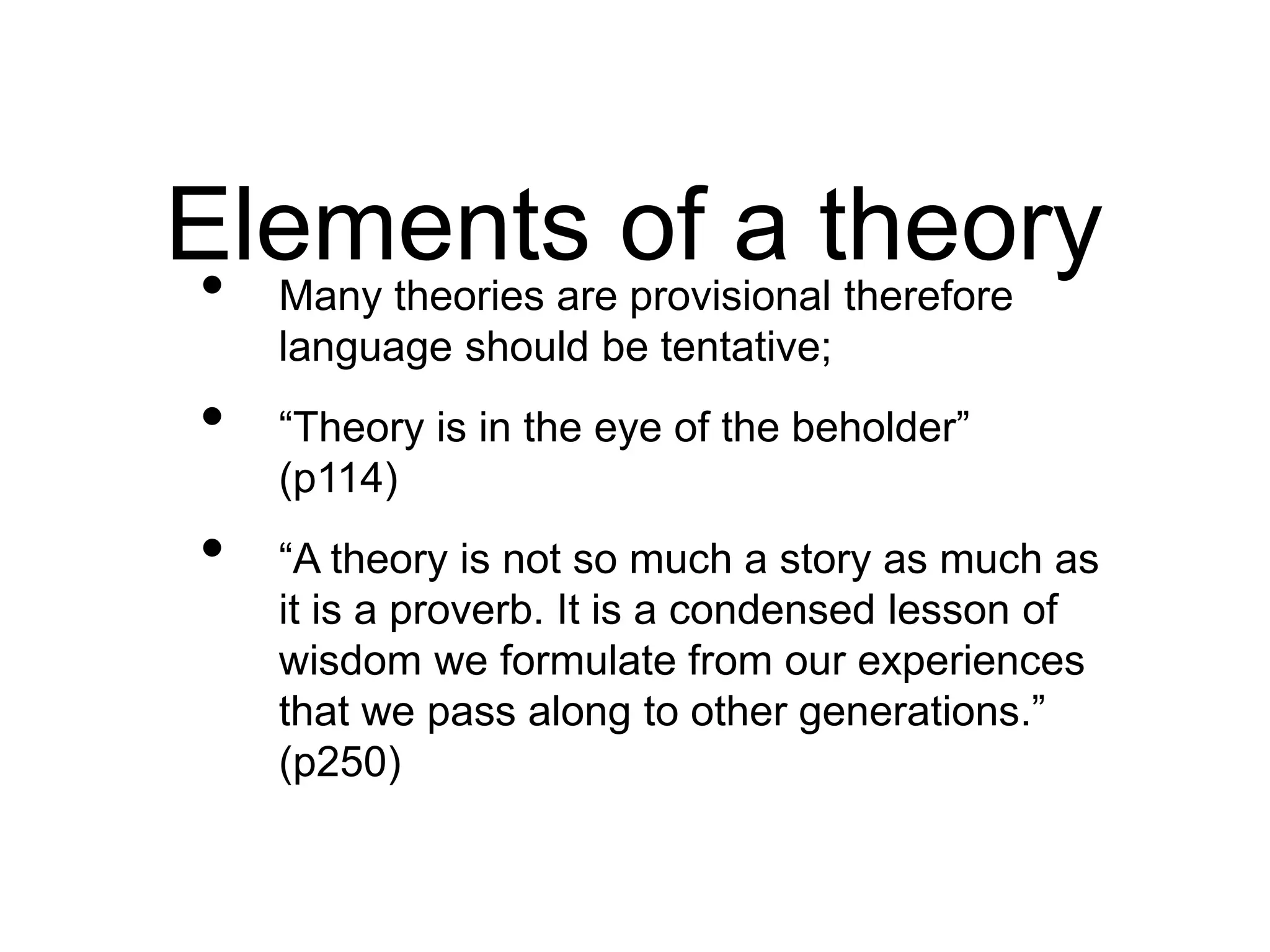 • Many theories are provisional therefore
language should be tentative;
• “Theory is in the eye of the beholder”
(p114)
• “A theory is not so much a story as much as
it is a proverb. It is a condensed lesson of
wisdom we formulate from our experiences
that we pass along to other generations.”
(p250)
Elements of a theory
 