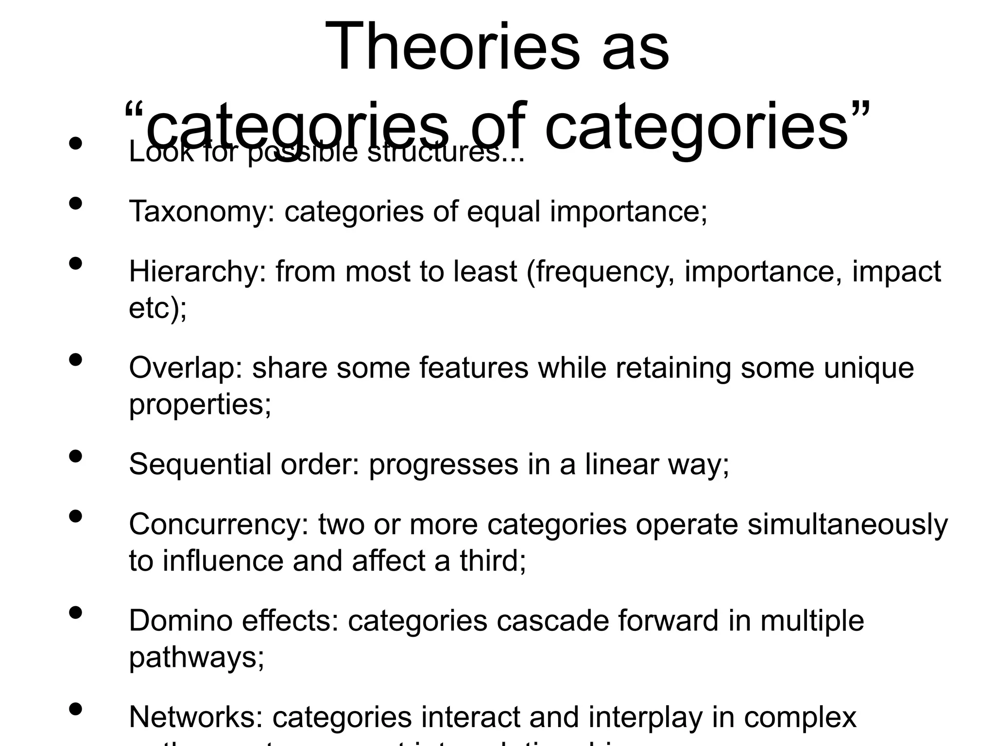 Theories as
“categories of categories”
• Look for possible structures...
• Taxonomy: categories of equal importance;
• Hierarchy: from most to least (frequency, importance, impact
etc);
• Overlap: share some features while retaining some unique
properties;
• Sequential order: progresses in a linear way;
• Concurrency: two or more categories operate simultaneously
to influence and affect a third;
• Domino effects: categories cascade forward in multiple
pathways;
• Networks: categories interact and interplay in complex
 