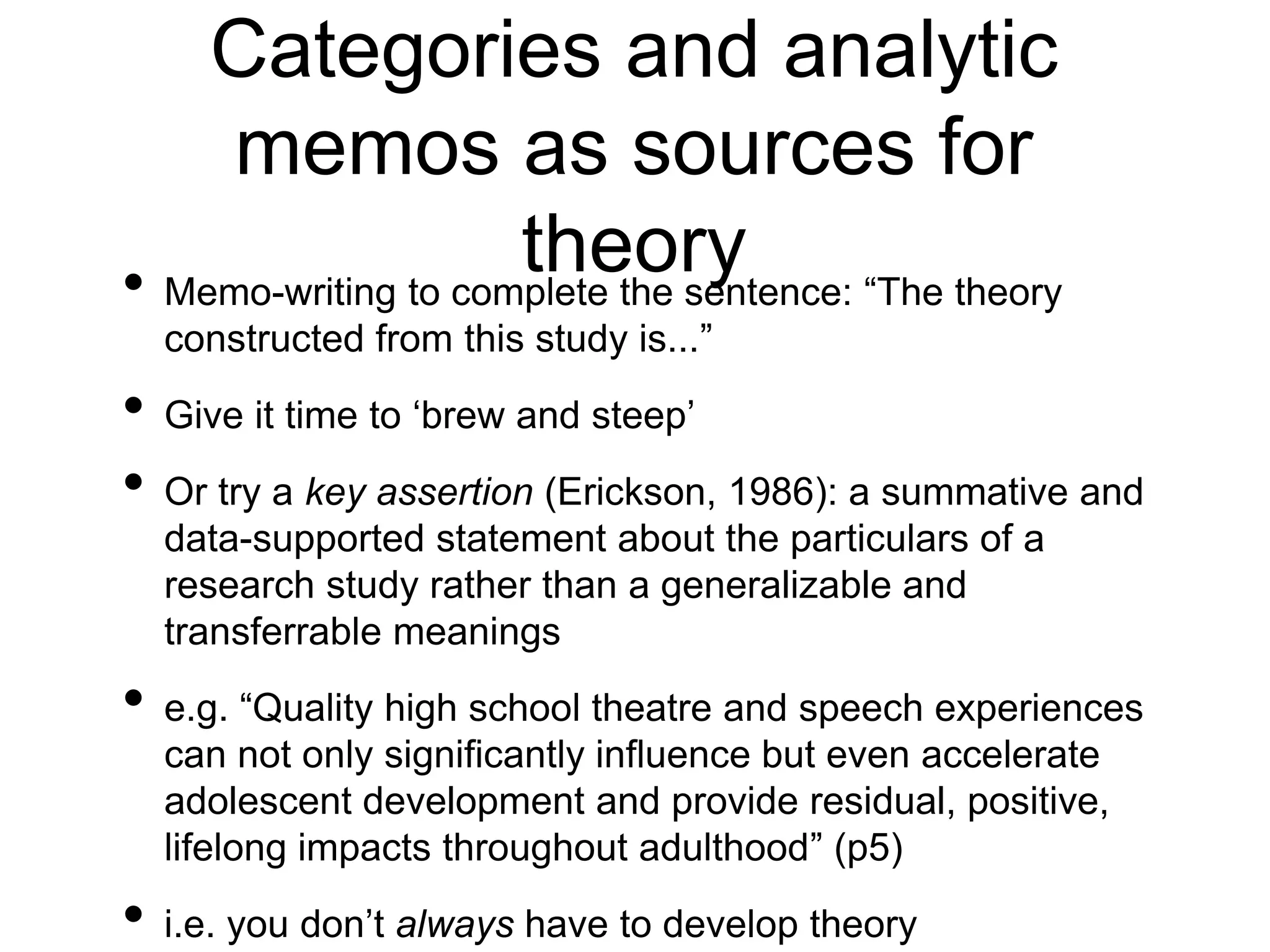 Categories and analytic
memos as sources for
theory
• Memo-writing to complete the sentence: “The theory
constructed from this study is...”
• Give it time to ‘brew and steep’
• Or try a key assertion (Erickson, 1986): a summative and
data-supported statement about the particulars of a
research study rather than a generalizable and
transferrable meanings
• e.g. “Quality high school theatre and speech experiences
can not only significantly influence but even accelerate
adolescent development and provide residual, positive,
lifelong impacts throughout adulthood” (p5)
• i.e. you don’t always have to develop theory
 