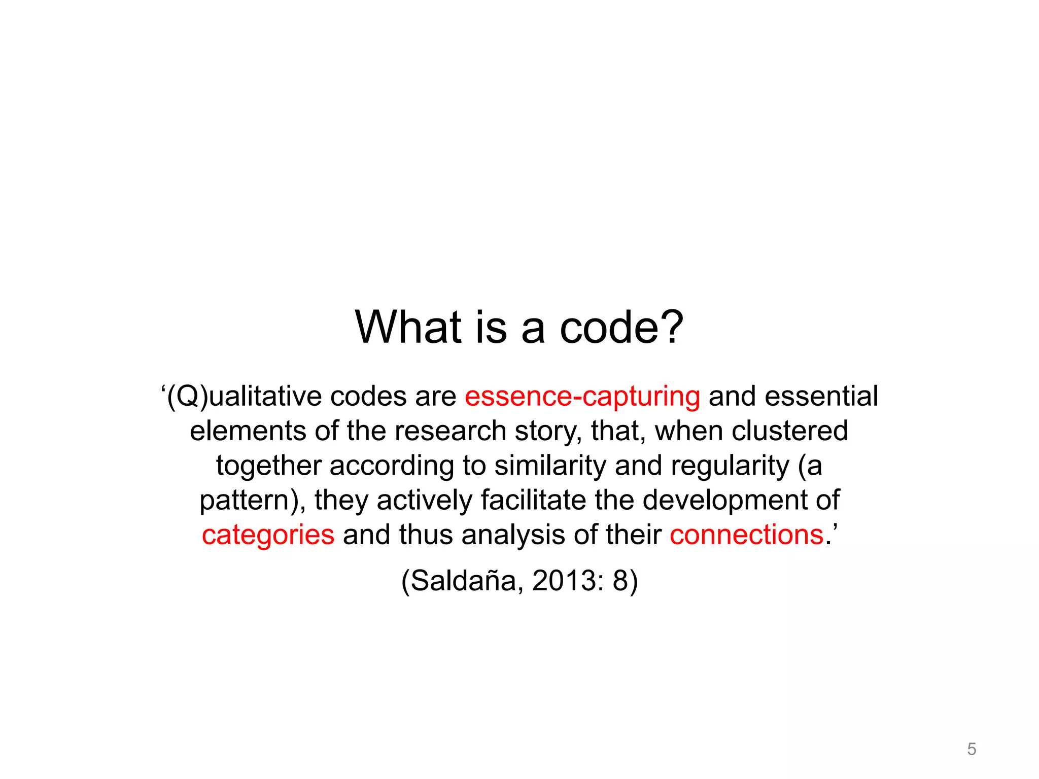 What is a code?
‘(Q)ualitative codes are essence-capturing and essential
elements of the research story, that, when clustered
together according to similarity and regularity (a
pattern), they actively facilitate the development of
categories and thus analysis of their connections.’
(Saldaña, 2013: 8)
5
 