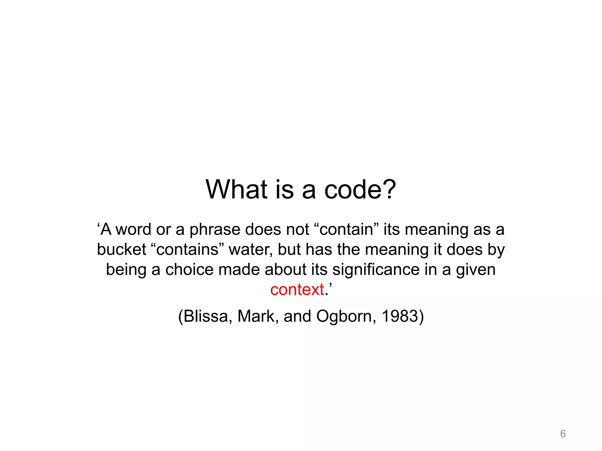 What is a code?
‘A word or a phrase does not “contain” its meaning as a
bucket “contains” water, but has the meaning it does by
being a choice made about its significance in a given
context.’
(Blissa, Mark, and Ogborn, 1983)
6
 
