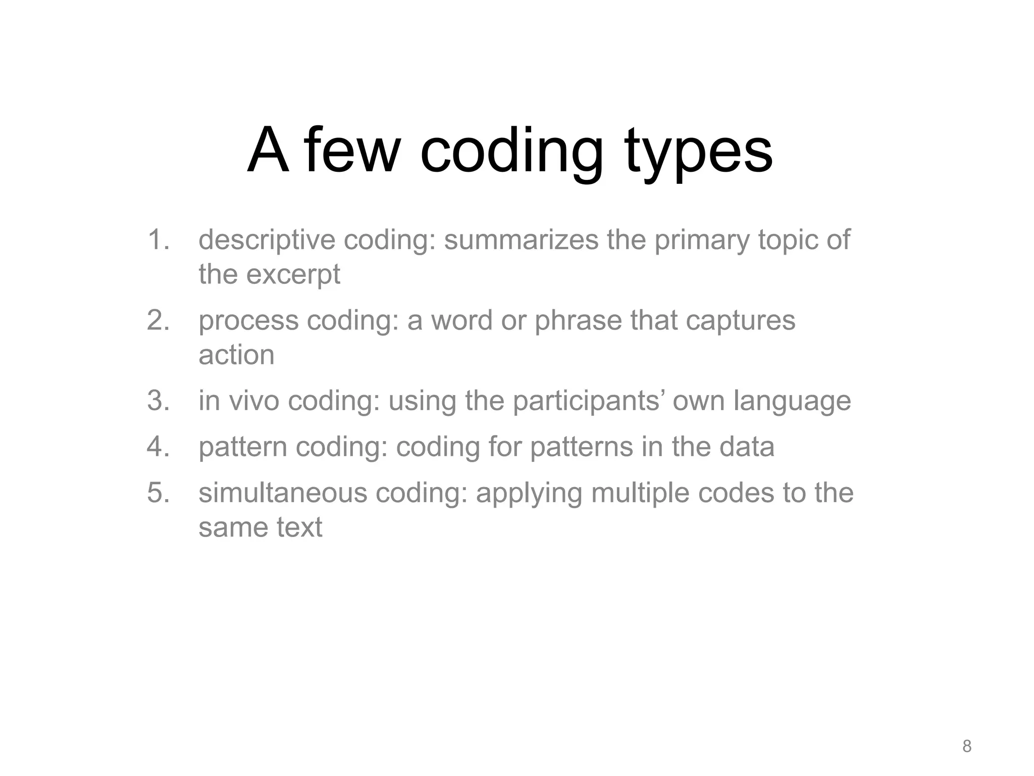 A few coding types
1. descriptive coding: summarizes the primary topic of
the excerpt
2. process coding: a word or phrase that captures
action
3. in vivo coding: using the participants’ own language
4. pattern coding: coding for patterns in the data
5. simultaneous coding: applying multiple codes to the
same text
8
 