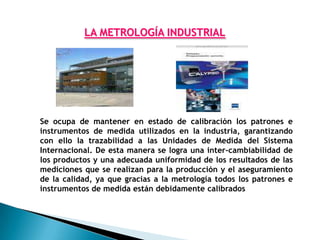 LA METROLOGÍA INDUSTRIAL




Se ocupa de mantener en estado de calibración los patrones e
instrumentos de medida utilizados en la industria, garantizando
con ello la trazabilidad a las Unidades de Medida del Sistema
Internacional. De esta manera se logra una inter-cambiabilidad de
los productos y una adecuada uniformidad de los resultados de las
mediciones que se realizan para la producción y el aseguramiento
de la calidad, ya que gracias a la metrología todos los patrones e
instrumentos de medida están debidamente calibrados
 