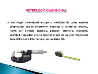 METROLOGÍA DIMENSIONAL


La metrología dimensional incluye la medición de todas aquellas
  propiedades que se determinen mediante la unidad de longitud,
  como por ejemplo distancia, posición, diámetro, redondez,
  planitud, rugosidad, etc. La longitud es una de las siete magnitudes
  base del Sistema Internacional de Unidades (SI).
 