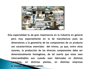 Esta especialidad es de gran importancia en la industria en general
   pero muy especialmente en la de manufactura pues las
   dimensiones y la geometría de los componentes de un producto
   son características esenciales     del mismo, ya que, entre otras
   razones, la producción de los diversos componentes debe ser
   dimensionalmente homogénea, de tal suerte que estos sean
   intercambiables    aun   cuando    sean   fabricados   en   distintas
   máquinas,    en    distintas   plantas,   en   distintas    empresas
   o, incluso, en distintos países.
 