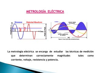 METROLOGÍA ELÉCTRICA




La metrología eléctrica se encarga de estudiar    las técnicas de medición
   que    determinan     correctamente      magnitudes      tales   como
   corriente, voltaje, resistencia y potencia.
 