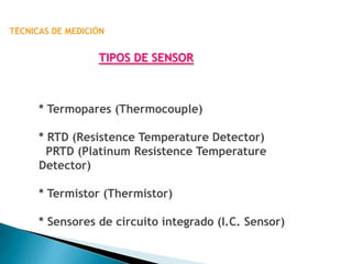 TÉCNICAS DE MEDICIÓN


                  TIPOS DE SENSOR



      * Termopares (Thermocouple)

      * RTD (Resistence Temperature Detector)
        PRTD (Platinum Resistence Temperature
      Detector)

      * Termistor (Thermistor)

      * Sensores de circuito integrado (I.C. Sensor)
 