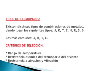 TIPOS DE TERMOPARES:

Existen distintos tipos de combinaciones de metales,
dando lugar los siguientes tipos: J, K, T, E, N, R, S, B.

Los mas comunes: J, K, T, E.

CRITERIOS DE SELECCIÓN:

* Rango de Temperatura
* Resistencia química del termopar o del aislante
* Resistencia a abrasión y vibración
 