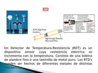 RTD




Un Detector de Temperatura-Resistencia (RDT) es un
dispositivo sensor cuya resistencia eléctrica se
incrementa con la temperatura. Consiste de una bobina
de alambre fino ó una laminilla de metal puro. Los RTD’s
pueden ser hechos de diferentes metales de distintas
resistencias.
 