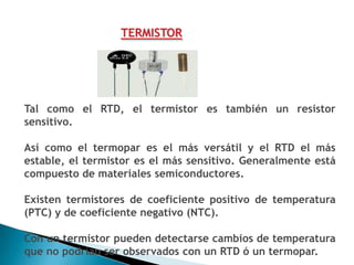 TERMISTOR




Tal como el RTD, el termistor es también un resistor
sensitivo.

Así como el termopar es el más versátil y el RTD el más
estable, el termistor es el más sensitivo. Generalmente está
compuesto de materiales semiconductores.

Existen termistores de coeficiente positivo de temperatura
(PTC) y de coeficiente negativo (NTC).

Con un termistor pueden detectarse cambios de temperatura
que no podrían ser observados con un RTD ó un termopar.
 