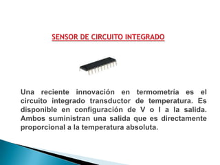 SENSOR DE CIRCUITO INTEGRADO




Una reciente innovación en termometría es el
circuito integrado transductor de temperatura. Es
disponible en configuración de V o I a la salida.
Ambos suministran una salida que es directamente
proporcional a la temperatura absoluta.
 