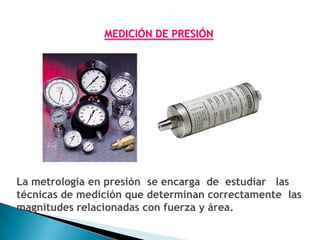 MEDICIÓN DE PRESIÓN




La metrología en presión se encarga de estudiar las
técnicas de medición que determinan correctamente las
magnitudes relacionadas con fuerza y área.
 