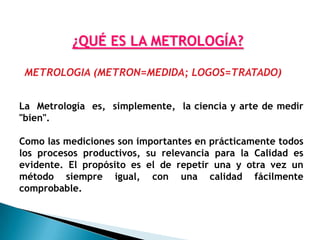 ¿QUÉ ES LA METROLOGÍA?

 METROLOGIA (METRON=MEDIDA; LOGOS=TRATADO)


La Metrología es, simplemente, la ciencia y arte de medir
"bien".

Como las mediciones son importantes en prácticamente todos
los procesos productivos, su relevancia para la Calidad es
evidente. El propósito es el de repetir una y otra vez un
método siempre igual, con una calidad fácilmente
comprobable.
 