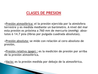 CLASES DE PRESION

•Presión atmosférica: el la presión ejercida por la atmósfera
terrestre y es medida mediante un barómetro. A nivel del mar
esta presión es próxima a 760 mm de mercurio (mmHg) abso-
lutos ó 14.7 psia (libras por pulgada cuadrada absolutas).

•Presión absoluta: se mide con relación al cero absoluto de
presión.

•Presión relativa (gage) : es la medición de presión por arriba
de la presión atmosférica.

•Vacío: es la presión medida por debajo de la atmosférica.
 