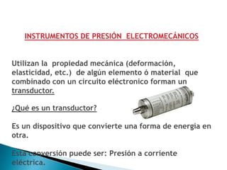 INSTRUMENTOS DE PRESIÓN ELECTROMECÁNICOS


Utilizan la propiedad mecánica (deformación,
elasticidad, etc.) de algún elemento ó material que
combinado con un circuito eléctronico forman un
transductor.

¿Qué es un transductor?

Es un dispositivo que convierte una forma de energía en
otra.

Esta conversión puede ser: Presión a corriente
eléctrica.
 